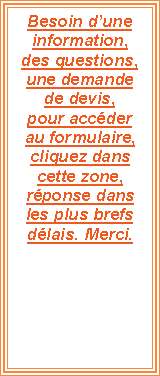 Zone de Texte: Besoin dune information, des questions, une demande de devis, pour accder au formulaire, cliquez dans cette zone, rponse dans les plus brefs dlais. Merci.