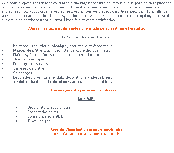 Zone de Texte: AZP  vous propose ses services en qualit d'amnagements intrieurs tels que la pose de faux plafonds, la pose d'isolation, la pose de cloisons... Du neuf  la rnovation, du particulier au commerce et entreprises nous vous conseillerons et raliserons tous vos travaux dans le respect des rgles afin de vous satisfaire dans tous les domaines, en dfendant vos intrts et ceux de notre quipe, notre seul but est le perfectionnement du travail bien fait et votre satisfaction.Alors n'hsitez pas, demandez une tude personnalise et gratuite. AZP ralise tous vos travaux :Isolations : thermique, phonique, acoustique et conomiquePlaques de pltre tous types : standards, hydrofuges, feu ...Plafonds, faux plafonds : plaques de pltre, dmontableCloisons tous typesDoublages tous typesCarreaux de pltreGalandagesDcorations : Peinture, enduits dcoratifs, arcades, niches,           corniches, habillage de chemines, amnagement comble...Travaux garantis par assurance dcennaleLe + AZP :Devis gratuits sous 3 joursRespect des dlaisConseils personnalissTravail soign
Avec de limagination & notre savoir faireAZP ralise pour vous tous vos projets